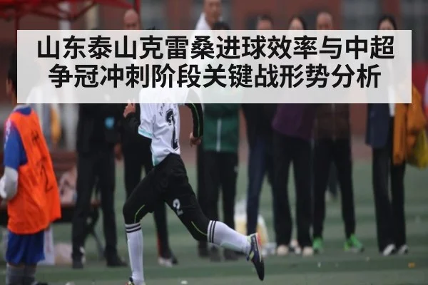 山东泰山克雷桑进球效率与中超争冠冲刺阶段关键战形势分析