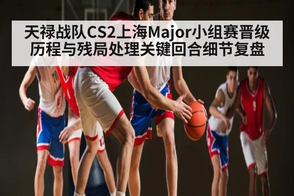 天禄战队CS2上海Major小组赛晋级历程与残局处理关键回合细节复盘