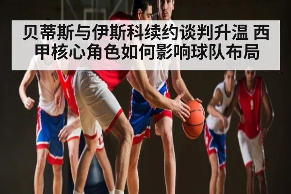贝蒂斯与伊斯科续约谈判升温 西甲核心角色如何影响球队布局