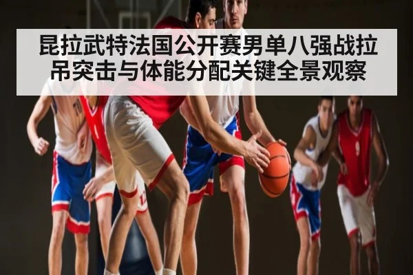 昆拉武特法国公开赛男单八强战拉吊突击与体能分配关键全景观察